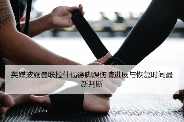 英媒披露曼联拉什福德脚踝伤情进展与恢复时间最新判断