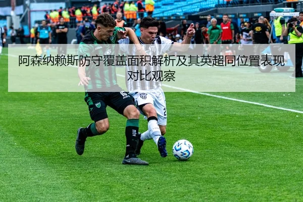 阿森纳赖斯防守覆盖面积解析及其英超同位置表现对比观察