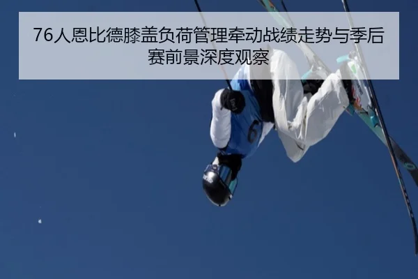 76人恩比德膝盖负荷管理牵动战绩走势与季后赛前景深度观察
