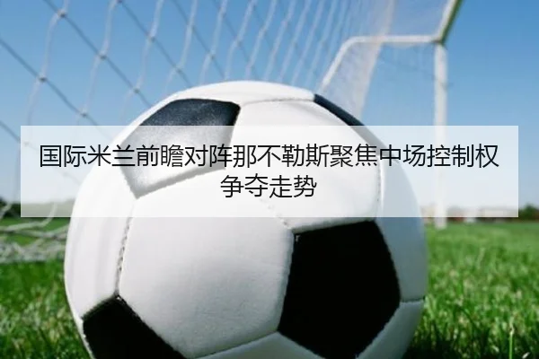国际米兰前瞻对阵那不勒斯聚焦中场控制权争夺走势