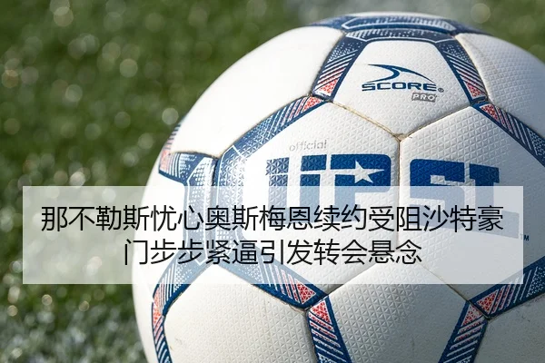 那不勒斯忧心奥斯梅恩续约受阻沙特豪门步步紧逼引发转会悬念